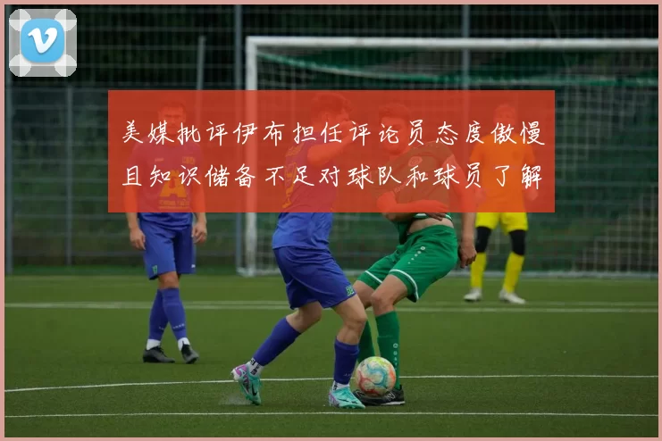 美媒批评伊布担任评论员态度傲慢且知识储备不足对球队和球员了解有限