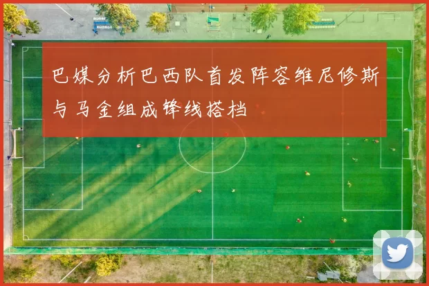 巴媒分析巴西队首发阵容维尼修斯与马金组成锋线搭档