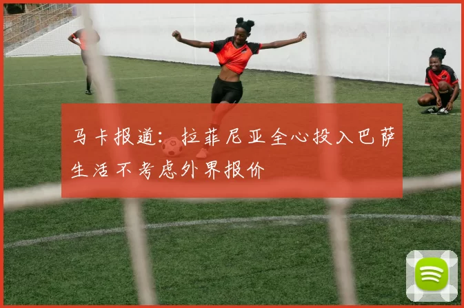 马卡报道：拉菲尼亚全心投入巴萨生活不考虑外界报价