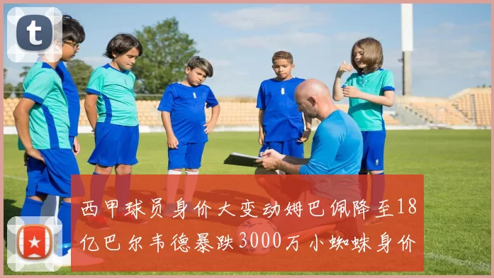 西甲球员身价大变动姆巴佩降至18亿巴尔韦德暴跌3000万小蜘蛛身价达1亿