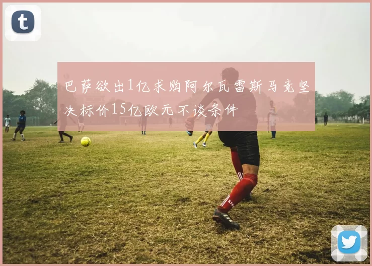 巴萨欲出1亿求购阿尔瓦雷斯马竞坚决标价15亿欧元不谈条件