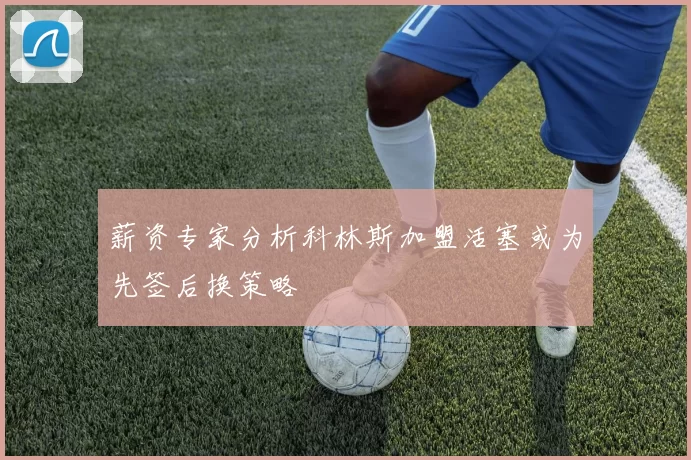薪资专家分析科林斯加盟活塞或为先签后换策略