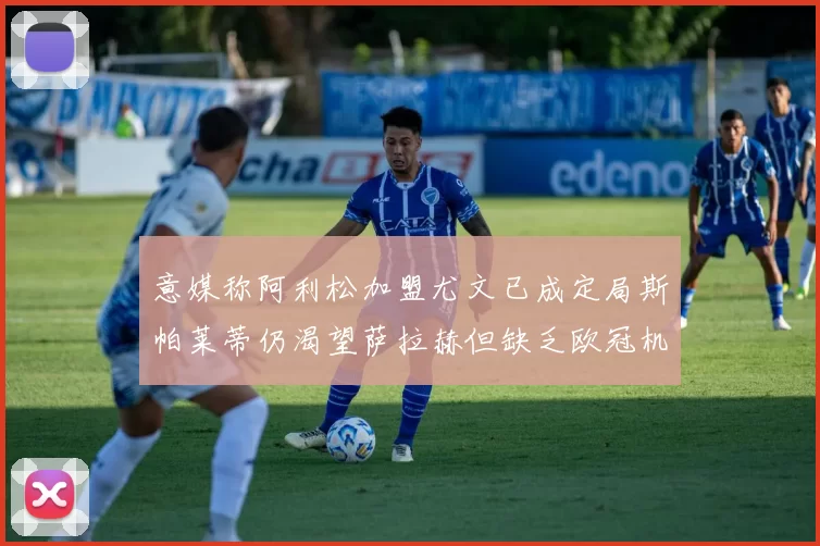意媒称阿利松加盟尤文已成定局斯帕莱蒂仍渴望萨拉赫但缺乏欧冠机会