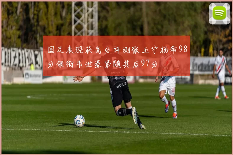 国足表现获高分评测张玉宁杨希98分领衔韦世豪紧随其后97分