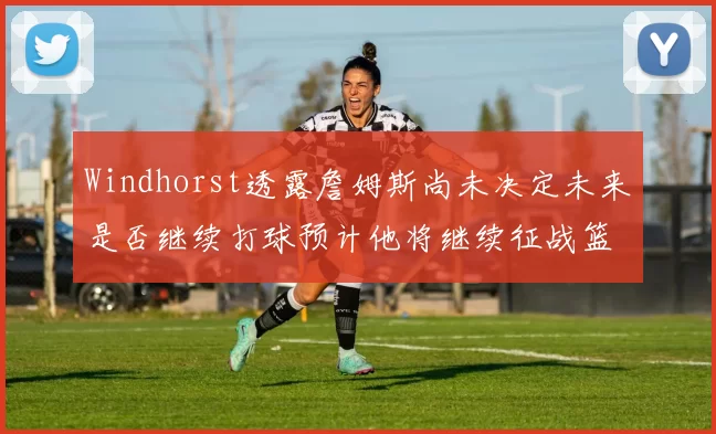 Windhorst透露詹姆斯尚未决定未来是否继续打球预计他将继续征战篮球赛场