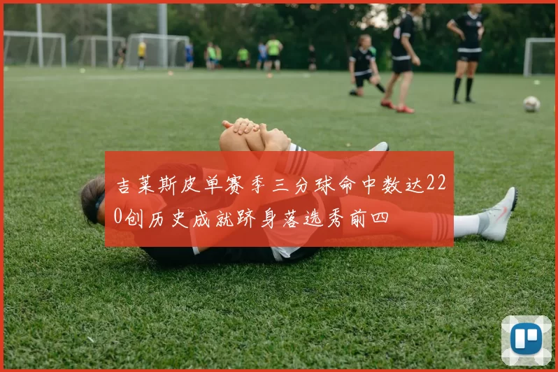 吉莱斯皮单赛季三分球命中数达220创历史成就跻身落选秀前四