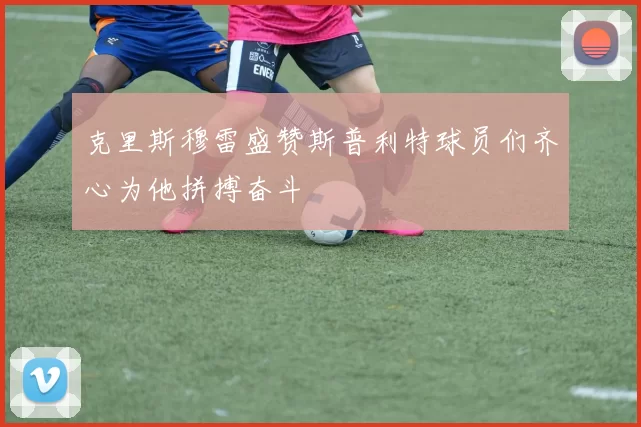 克里斯穆雷盛赞斯普利特球员们齐心为他拼搏奋斗