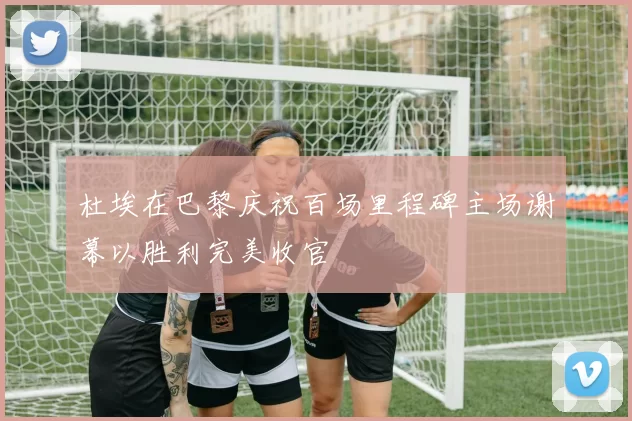 杜埃在巴黎庆祝百场里程碑主场谢幕以胜利完美收官