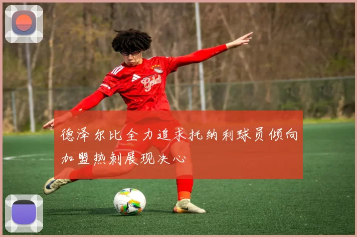 德泽尔比全力追求托纳利球员倾向加盟热刺展现决心