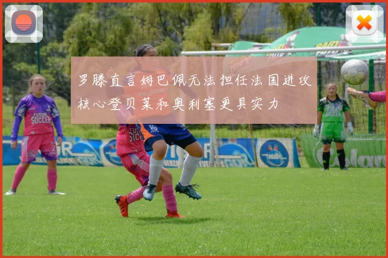 罗滕直言姆巴佩无法担任法国进攻核心登贝莱和奥利塞更具实力