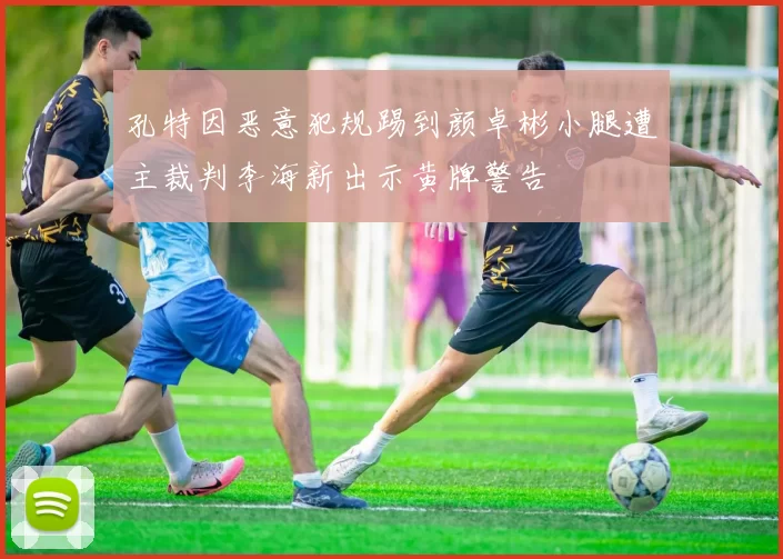 孔特因恶意犯规踢到颜卓彬小腿遭主裁判李海新出示黄牌警告