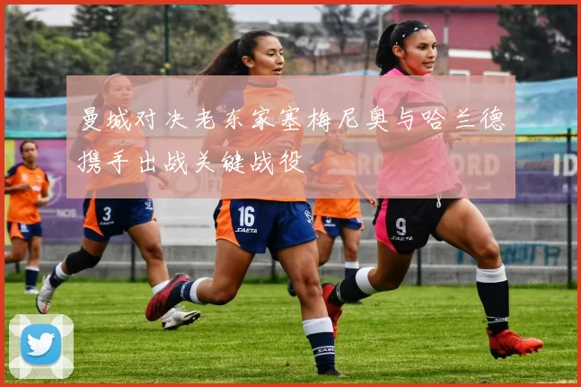 曼城对决老东家塞梅尼奥与哈兰德携手出战关键战役