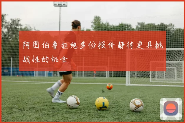 阿图伯鲁拒绝多份报价静待更具挑战性的机会